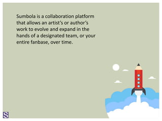 Sumbola is a collaboration platform
that allows an artist’s or author’s
work to evolve and expand in the
hands of a designated team, or your
entire fanbase, over time.
 
