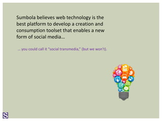 Sumbola believes web technology is the
best platform to develop a creation and
consumption toolset that enables a new
form of social media…
… you could call it “social transmedia,” (but we won’t).
 