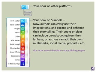 Your Book on Sumbola—
Now, authors can really use their
imaginations, and expand and enhance
their storytelling. Their books or blogs
can include crowdsourcing from their
fanbase, or authors can add their own
multimedia, social media, products, etc.
Our secret sauce is Revolutio—our publishing engine.
Your Book on other platforms
 