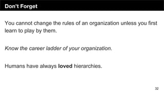 Don’t Forget
32
You cannot change the rules of an organization unless you first
learn to play by them.
Know the career ladder of your organization.
Humans have always loved hierarchies.
 