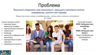 Проблема
Технології створюють нові можливості, змушують змінювати освітнє
середовище, шукати нові підходи
Якщо ти хочеш зміну в майбутньому - стань цією зміною в сьогоденні.
М. Ганді
Сучасні тренди в освіті:
• навчання через
мобільний телефон
• персоналізація навчання
• сторітеллінг
• Challenge
• навчання в неформальній
обстановці
• корпоративне онлайн-
навчання
• перевернуте навчання
Сучасний напрям
BYOE «bring your own
everything»
Або
BYOD «bring your own
device»
Надає платформу для
впровадження
трендів
 