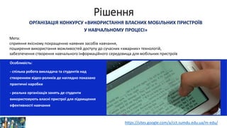 Рішення
ОРГАНІЗАЦІЯ КОНКУРСУ «ВИКОРИСТАННЯ ВЛАСНИХ МОБІЛЬНИХ ПРИСТРОЇВ
У НАВЧАЛЬНОМУ ПРОЦЕСІ»
Особливість:
- спільна робота викладача та студентів над
створенням відео-роликів де наглядно показано
практичні наробки
- реальна організація занять де студенти
використовують власні пристрої для підвищення
ефективності навчання
Мета:
сприяння якісному покращенню наявних засобів навчання,
поширення використання можливостей доступу до сучасних «хмарних» технологій,
забезпечення створення навчального інформаційного середовища для мобільних пристроїв
https://sites.google.com/a/cct.sumdu.edu.ua/m-edu/
 