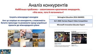 Аналіз конкурентів
Існують міжнародні конкурси
Але це скоріше не конкуренти, а можливість
бачити приклади та розвивати кращі українські
проекти до міжнародного рівня
Reimagine Education 2016 AWARDS
ELI's NMC Horizon Report Video Competition
Microsoft Innovative Educator Expert
Найбільша проблема – завантаження креативних викрадачів.
«Хто везе, того й поганяють»!
 