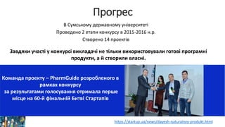 Прогрес
Завдяки участі у конкурсі викладачі не тільки використовували готові програмні
продукти, а й створили власні.
В Сумському державному університеті
Проведено 2 етапи конкурсу в 2015-2016 н.р.
Створено 14 проектів
https://startup.ua/news/dayesh-naturalnyy-produkt.html
Команда проекту – PharmGuide розробленого в
рамках конкурсу
за результатами голосування отримала перше
місце на 60-й фінальній Битві Стартапів
 