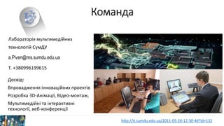 Команда
Досвід:
Впровадження інноваційних проектів
Розробка 3D-Анімації, Відео-монтаж,
Мультимедійні та інтерактивні
технології, веб-конференції
Лабораторія мультимедійних
технологій СумДУ
a.Piven@ms.sumdu.edu.ua
Т. +380996199615
http://it.sumdu.edu.ua/2011-05-26-12-30-46?id=132
 