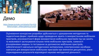 Демо
Оцінювання конкурсних розробок здійснюється з урахуванням методичних та
педагогічних форм і прийомів щодо проведення занять із використанням мобільних
пристроїв, різноманітності форм використання мобільних пристроїв під час занять
та можливості застосування кількох типів мобільних пристроїв, наявності
різнорівневих завдань та тестування за допомогою мобільних пристроїв,
забезпеченості навчально-методичними матеріалами, електронними засобами
навчання для використання мобільних пристроїв при вивчення дисципліни, рівня
оприлюднення результатів відповідної науково-методичної діяльності.
https://www.youtube.com/playlist?list=PLD
XK4V7cmQeA_uPh6nsq9oh5Ljy7a1Q7l
 