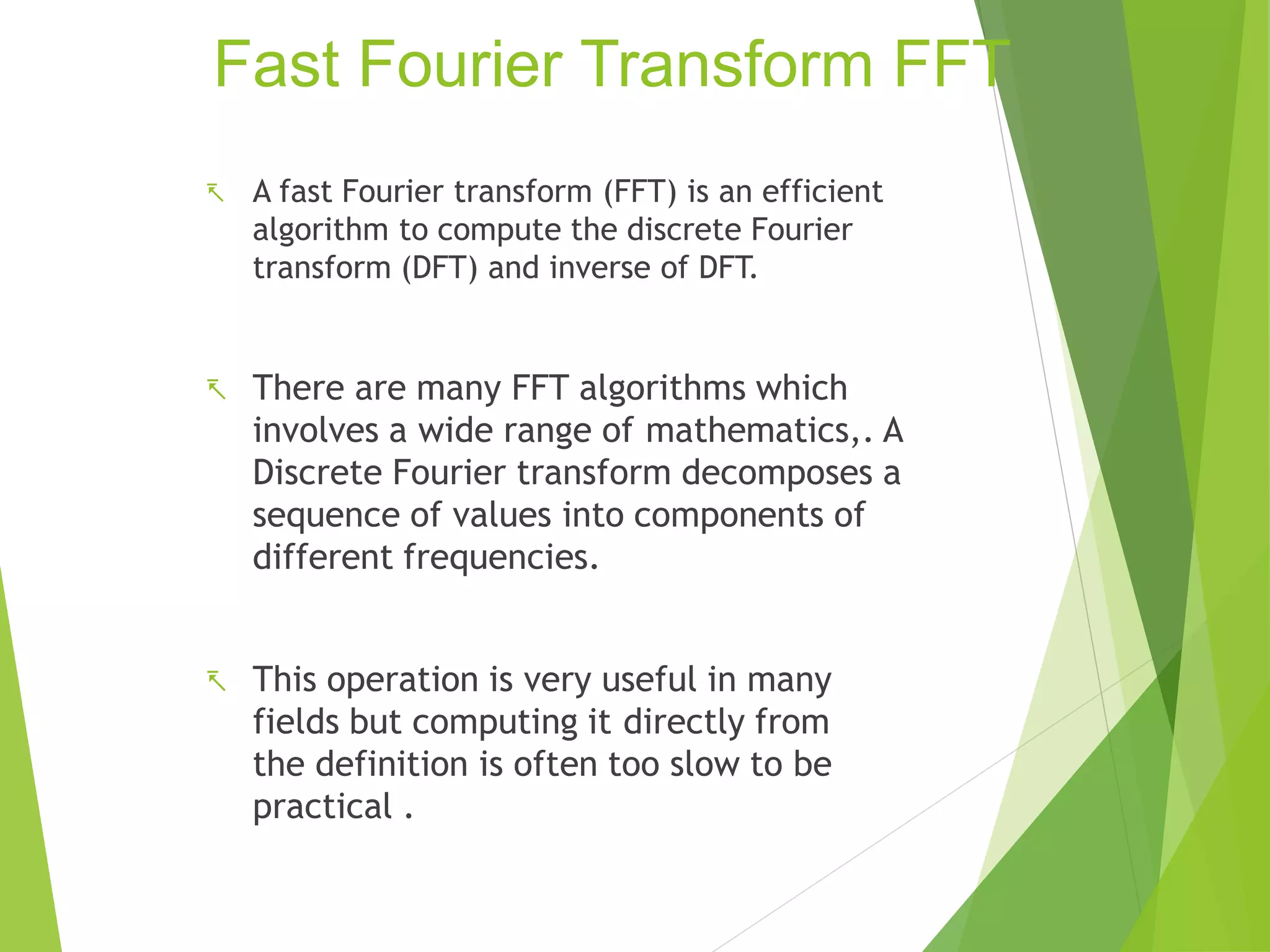 Fast Fourier Transform FFT
 A fast Fourier transform (FFT) is an efficient
algorithm to compute the discrete Fourier
transform (DFT) and inverse of DFT.
 There are many FFT algorithms which
involves a wide range of mathematics,. A
Discrete Fourier transform decomposes a
sequence of values into components of
different frequencies.
 This operation is very useful in many
fields but computing it directly from
the definition is often too slow to be
practical .
 
