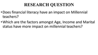 RESEARCH QUESTION
•Does financial literacy have an impact on Millennial
teachers?
•Which are the factors amongst Age, Inco...