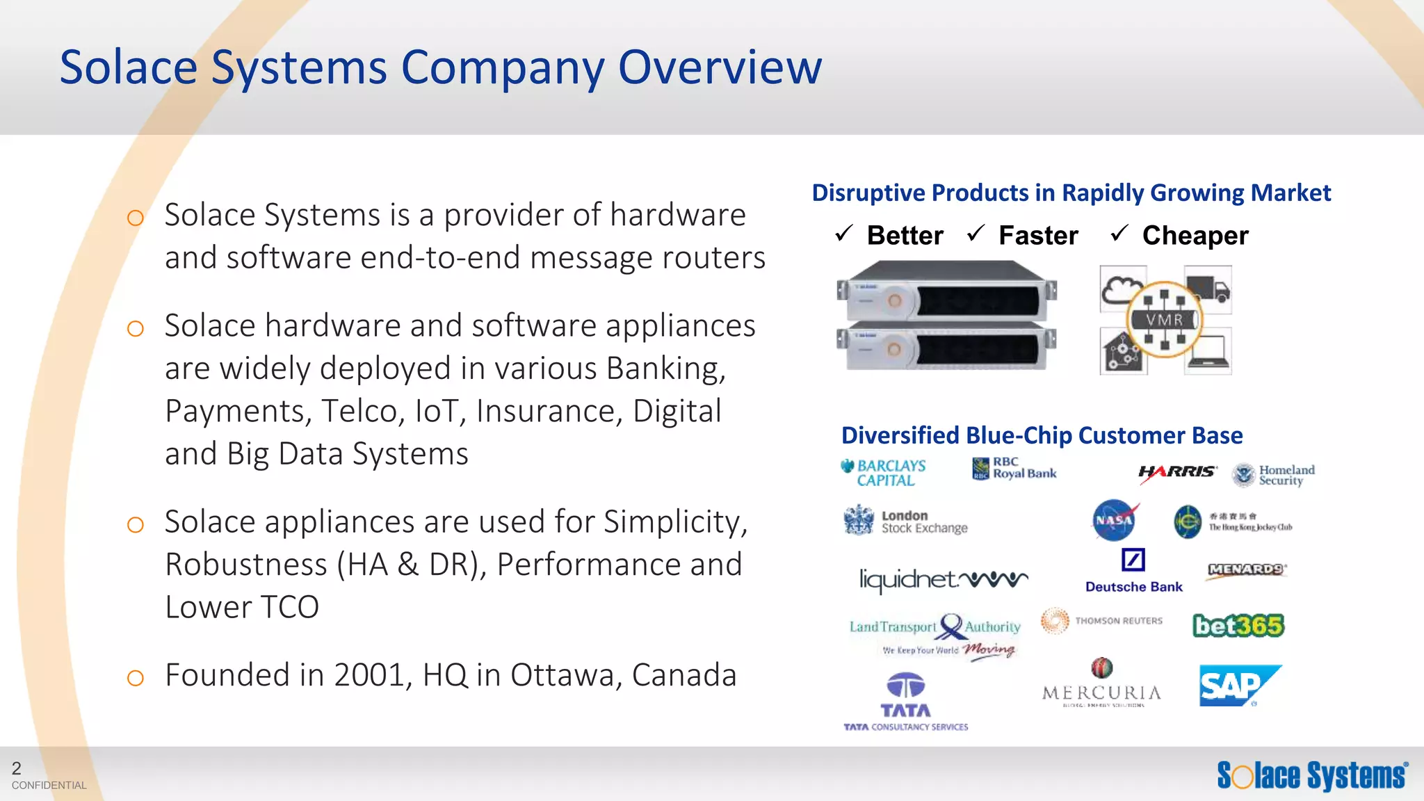 2
CONFIDENTIAL
Diversified Blue-Chip Customer Base
Disruptive Products in Rapidly Growing Market
Solace Systems Company Overview
 Better  Faster  Cheaper
o Solace Systems is a provider of hardware
and software end-to-end message routers
o Solace hardware and software appliances
are widely deployed in various Banking,
Payments, Telco, IoT, Insurance, Digital
and Big Data Systems
o Solace appliances are used for Simplicity,
Robustness (HA & DR), Performance and
Lower TCO
o Founded in 2001, HQ in Ottawa, Canada
 