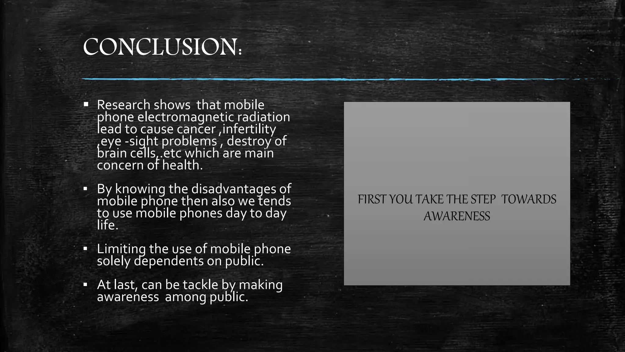 CONCLUSION:
 Research shows that mobile
phone electromagnetic radiation
lead to cause cancer ,infertility
,eye -sight problems , destroy of
brain cells,.etc which are main
concern of health.
▪ By knowing the disadvantages of
mobile phone then also we tends
to use mobile phones day to day
life.
▪ Limiting the use of mobile phone
solely dependents on public.
▪ At last, can be tackle by making
awareness among public.
FIRST YOU TAKE THE STEP TOWARDS
AWARENESS
 