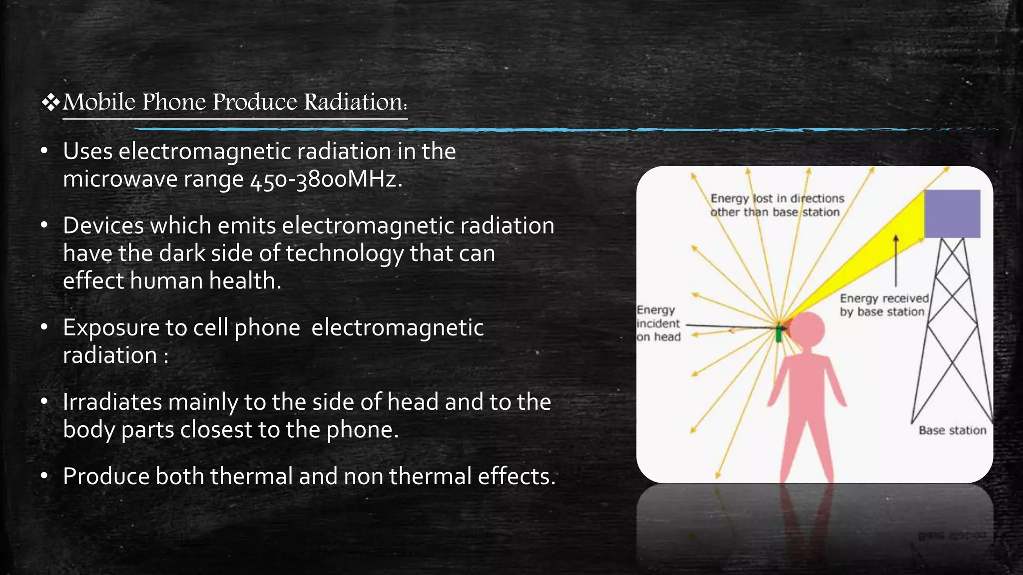 Mobile Phone Produce Radiation:
• Uses electromagnetic radiation in the
microwave range 450-3800MHz.
• Devices which emits electromagnetic radiation
have the dark side of technology that can
effect human health.
• Exposure to cell phone electromagnetic
radiation :
• Irradiates mainly to the side of head and to the
body parts closest to the phone.
• Produce both thermal and non thermal effects.
 