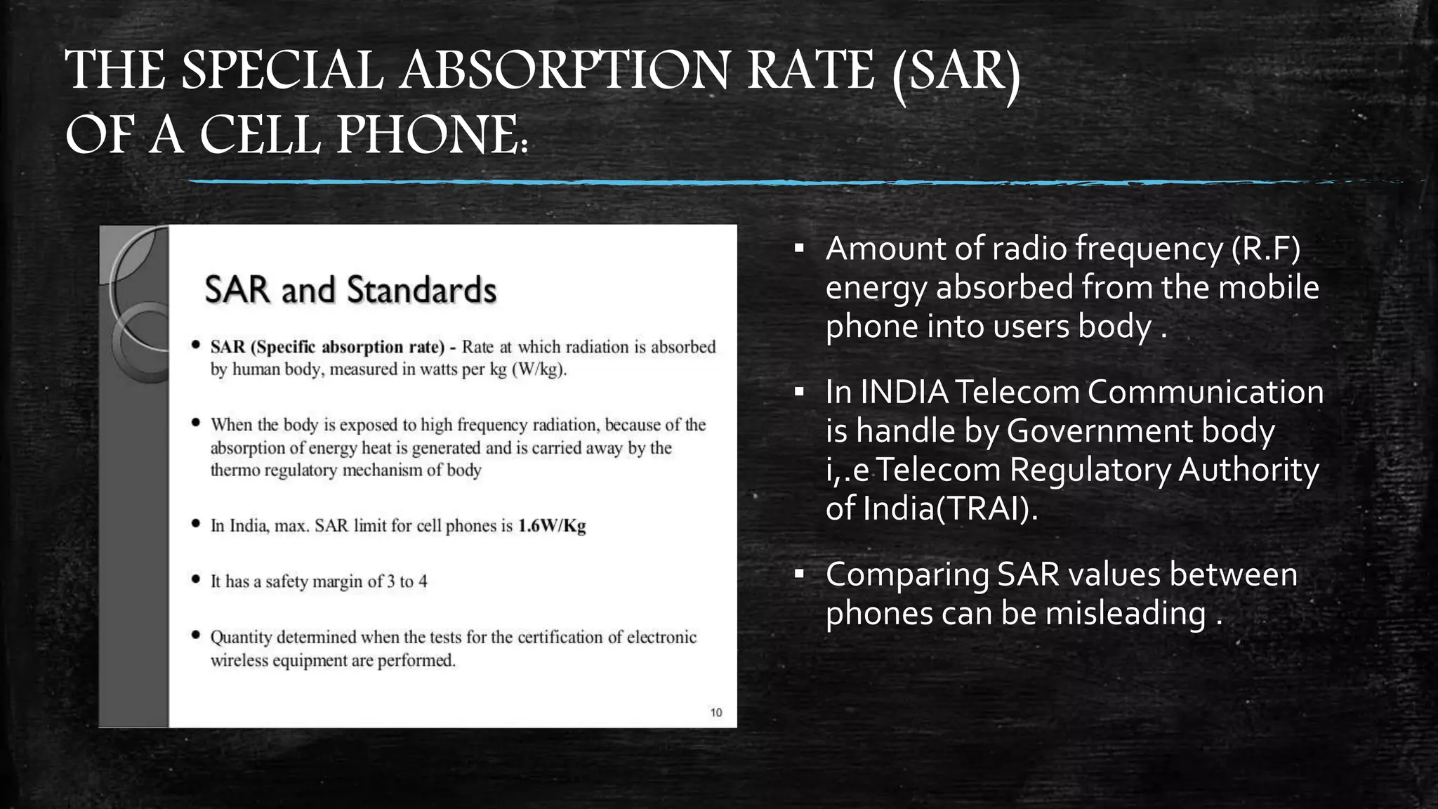 THE SPECIAL ABSORPTION RATE (SAR)
OF A CELL PHONE:
▪ Amount of radio frequency (R.F)
energy absorbed from the mobile
phone into users body .
▪ In INDIATelecom Communication
is handle by Government body
i,.eTelecom Regulatory Authority
of India(TRAI).
▪ Comparing SAR values between
phones can be misleading .
 