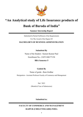 “An Analytical study of Life Insurance products of
Bank of Baroda of India”
Summer Internship Report
Submitted In Partial Fulfilment of the Requirements
For The Award of the Degree Of
BACHELOR’S OF BUSINESS ADMINISTRATION
Submitted By
Name of the Student - Sumeet Kumar Paul
Enrollment No.- 21071100177158
BBA Semester 5
Guided By
Name of guide - Ram Girdhar
Designation - Assistant Professor Faculty of Commerce and Management
Dec’ 2023
(Month & Year of Submission)
Submitted to:
FACULTY OF COMMERCE AND MANAGEMENT
RAIPUR (CHHATTISGARH) INDIA
1
 