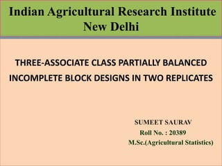 Indian Agricultural Research Institute 
New Delhi 
THREE-ASSOCIATE CLASS PARTIALLY BALANCED 
INCOMPLETE BLOCK DESIGNS IN TWO REPLICATES 
SUMEET SAURAV 
Roll No. : 20389 
M.Sc.(Agricultural Statistics) 
 