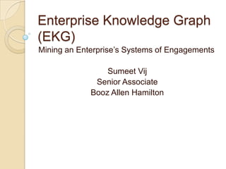 Enterprise Knowledge Graph
(EKG)
Mining an Enterprise’s Systems of Engagements

                 Sumeet Vij
              Senior Associate
             Booz Allen Hamilton
 