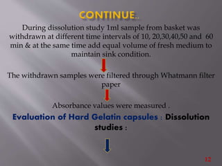 During dissolution study 1ml sample from basket was
withdrawn at different time intervals of 10, 20,30,40,50 and 60
min & at the same time add equal volume of fresh medium to
maintain sink condition.
The withdrawn samples were filtered through Whatmann filter
paper
Absorbance values were measured .
Evaluation of Hard Gelatin capsules : Dissolution
studies :
12
 