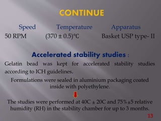 Speed Temperature Apparatus
50 RPM (370 ± 0.5)℃ Basket USP type- II
Accelerated stability studies :
Gelatin bead was kept for accelerated stability studies
according to ICH guidelines.
Formulations were sealed in aluminium packaging coated
inside with polyethylene.
The studies were performed at 40C ± 20C and 75%±5 relative
humidity (RH) in the stability chamber for up to 3 months.
13
 