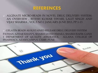  ALGINATE MICRO-BEADS IN NOVEL DRUG DELIVERY SYSTEM:
AN OVERVIEW , RITESH KUMAR TIWARI, LALIT SINGH AND
VIJAY SHARMA , VOL.5 NO.1 JANUARY-JUNE 2013, PP.1-13
 GELATIN BEADS AS SUSTAINED RELEASE DRUG DELIVERY SYSTEM
PATHAN AZHAR KHAN*1, SHAIKH JAVED ISMAIL1, SHAIKH RAFIK GANI1
1 DEPARTMENT OF QUALITY ASSURANCE, ALLANA COLLEGE OF
PHARMACY, AZAM CAMPUS, CAMP, PUNE
15
 