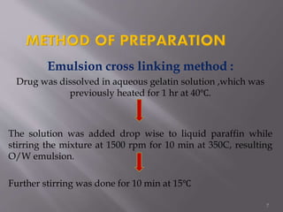Emulsion cross linking method :
Drug was dissolved in aqueous gelatin solution ,which was
previously heated for 1 hr at 40℃.
The solution was added drop wise to liquid paraffin while
stirring the mixture at 1500 rpm for 10 min at 350C, resulting
O/W emulsion.
Further stirring was done for 10 min at 15℃
7
 