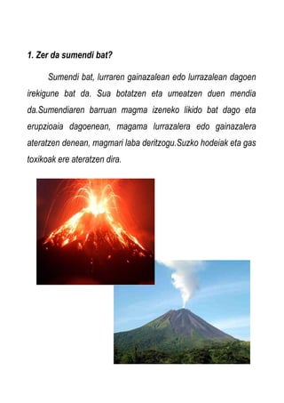 1. Zer da sumendi bat?
Sumendi bat, lurraren gainazalean edo lurrazalean dagoen
irekigune bat da. Sua botatzen eta umeatzen duen mendia
da.Sumendiaren barruan magma izeneko likido bat dago eta
erupzioaia dagoenean, magama lurrazalera edo gainazalera
ateratzen denean, magmari laba deritzogu.Suzko hodeiak eta gas
toxikoak ere ateratzen dira.

 