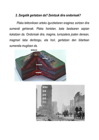 2. Zergatik gertatzen da? Zeintzuk dira ondorioak?
Plaka tektonikoen arteko igurzketaren eraginez sortzen dira
sumendi gehienak. Plaka horietan, bata bestearen azpian
kokatzen da. Ondorioak dira, magma, lurrazalera joaten denean,
magmari laba deritzogu, eta hori, gertatzen den bitartean
sumendia mugitzen da.

 