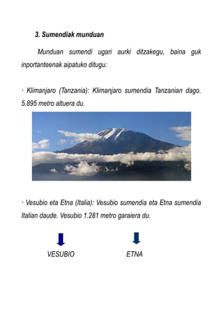3. Sumendiak munduan
Munduan sumendi ugari aurki ditzakegu, baina guk
inportanteenak aipatuko ditugu:
· Klimanjaro (Tanzania): Klimanjaro sumendia Tanzanian dago.
5.895 metro altuera du.

· Vesubio eta Etna (Italia): Vesubio sumendia eta Etna sumendia
Italian daude. Vesubio 1.281 metro garaiera du.

VESUBIO

ETNA

 