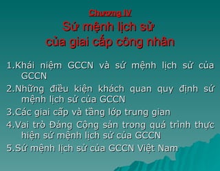 Chương IV
          Sứ mệnh lịch sử
        của giai cấp công nhân
1.Khái niệm GCCN và sứ mệnh lịch sử của
   GCCN
2.Những điều kiện khách quan quy định sứ
   mệnh lịch sử của GCCN
3.Các giai cấp và tầng lớp trung gian
4.Vai trò Đảng Cộng sản trong quá trình thực
   hiện sứ mệnh lịch sử của GCCN
5.Sứ mệnh lịch sử của GCCN Việt Nam
 