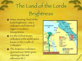 The Land of the Lords Brightness Sumer meaning “land of the lords brightness”, was a civilization and historical region in southern Mesopotamia.  It is the earliest known civilization in the world and is known as the Cradle of Civilization. The Sumerian Civilization spanned over 3000 years (starting in the mid millennium BC). 
