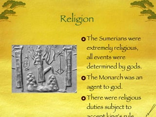 Religion  The Sumerians were extremely religious, all events were determined by gods. The Monarch was an agent to god.  There were religious duties subject to accept king’s rule. 