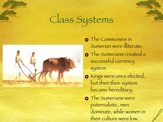 Class Systems The Commoners in Sumerian were illiterate. The Sumerians created a successful currency system. Kings were once elected, but then their system became hereditary.  The Sumerians were paternalistic, men dominate, while women in their culture were low. 