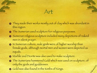 Art They made their works mostly out of clay which was abundant in this region. The Sumerian used sculpture for religious purposes. Sumerian religious sculpture included many depictions of naked men in silent prayer. In Sumerian culture, male gods were of higher worship than female gods, although mortal men and women were depicted as equals. Marble and Diorite was also used to make sculpture. The Sumerians hammered Gold which was used on sculpture, of only the gods and goddesses. Gold was also found in the tombs of Kings. 