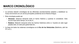 © UNED
MARCO CRONOLÓGICO
• La correcta relación cronológica de los diferentes acontecimientos aislados y establecer su
mutuo sincronismo es uno de los principales problemas de la Historia Antigua.
• Esta cronología puede ser:
• Absoluta: distancia temporal entre el hecho histórico y quienes lo consideran. Esto
ocurrió hace tanto tiempo; en el año X...
• Relativa: Relación temporal entre los hechos históricos entre sí. Cuando en este lugar
pasaba esto; en este país gobernaba tal...
• La base de todos los sistemas cronológicos es la Era de los Seleúcidas (Babilonia, abril de
311 a.C.).
HISTORIA ANTIGUA I: PRÓXIMO ORIENTE Y EGIPTO - SÚMER 10
 