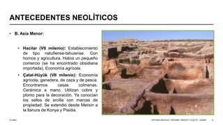 © UNED
ANTECEDENTES NEOLÍTICOS
• B. Asia Menor:
• Hacilar (VII milenio): Establecimiento
de tipo natufiense-tahuiense. Con
hornos y agricultura. Había un pequeño
comercio (se ha encontrado obsidiana
importada). Economía agrícola.
• Çatal-Hüyük (VII milenio): Economía
agrícola, ganadera, de caza y de pesca.
Encontramos casas colmenas.
Cerámica a mano. Utilizan cobre y
plomo para la decoración. Ya conocían
los sellos de arcilla con marcas de
propiedad. Se extendió desde Mersín a
la llanura de Konya y Pisidia.
HISTORIA ANTIGUA I: PRÓXIMO ORIENTE Y EGIPTO - SÚMER 14
 