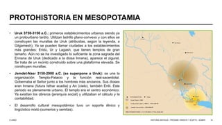 © UNED
PROTOHISTORIA EN MESOPOTAMIA
• Uruk 3750-3150 a.C.: primeros establecimientos urbanos siendo ya
un protourbano tardío. Utilizan ladrillo plano-convexo y con ellos se
construyen las murallas de Uruk (atribuidas, según la leyenda, a
Gilgamesh). Ya se pueden llamar ciudades a los establecimientos
más grandes: Eridú, Ur y Lagash, que tienen templos de gran
tamaño. Aún no se ha investigado lo suficiente la zona sagrada del
Ennana de Uruk (dedicado a la diosa Innana), aparece el zigurat.
Se trata de un recinto construido sobre una plataforma elevada. Se
construyen murallas.
• Jemdet-Nasr 3150-2900 a.C. (se superpone a Uruk): se une la
organización Templo-Palacio y la función real-sacerdotal.
Gobernaba el Señor junto a los hombres más ancianos. Sus dioses
eran Innana (futura Isthar acadia) y An (cielo), también Enlil. Este
periodo es plenamente urbano. El templo era el centro económico.
Ya existían los obreros (jerarquía social) y utilizaban el cálculo y la
contabilidad.
• El desarrollo cultural mesopotámico tuvo un soporte étnico y
lingüístico mixto (sumerios y semitas).
HISTORIA ANTIGUA I: PRÓXIMO ORIENTE Y EGIPTO - SÚMER 19
 
