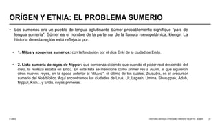 © UNED
ORÍGEN Y ETNIA: EL PROBLEMA SUMERIO
• Los sumerios era un pueblo de lengua aglutinante Súmer probablemente signifique “país de
lengua sumeria”. Súmer es el nombre de la parte sur de la llanura mesopotámica, kiengir. La
historia de esta región está reflejada por:
• 1. Mitos y epopeyas sumerios: con la fundación por el dios Enki de la ciudad de Eridú.
• 2. Lista sumeria de reyes de Nippur: que comienza diciendo que cuando el poder real descendió del
cielo, la realeza estaba en Eridú. En esta lista se menciona como primer rey a Aluim, al que siguieron
otros nueves reyes, en la época anterior al “diluvio”, el último de los cuales, Ziusudra, es el precursor
sumerio del Noé bíblico. Aquí encontramos las ciudades de Uruk, Ur, Lagash, Umma, Shuruppak, Adab,
Nippur, Kish... y Eridú, cuyas primeras.
HISTORIA ANTIGUA I: PRÓXIMO ORIENTE Y EGIPTO - SÚMER 21
 