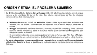 © UNED
ORÍGEN Y ETNIA: EL PROBLEMA SUMERIO
• La Civilización del Indo: Mohenjo-Daro y Harappa 2500-1500 a.C. Presenta analogías entre la lengua
sumeria y las dravídicas del sur de la India. Son culturas representadas por las dos ciudades
contemporáneas de la cultura sumeria:
• Mohenjo-Daro era una ciudad con estructura urbana: calles, aguas residuales, alabastro para
ventanas, uso de ladrillos... dominada por una ciudadela con un recinto sagrado, almacenes y
muralla.
• Harappa, también tenía estructura urbanística, ciudadela, muralla con bastiones y torres. Cerámica
fabricada a torno. También hay restos de su cultura material que la conectan con Mesopotamia. Son
famosos sus sellos de esteatita.
• El camino intermedio entre ambas culturas pudo ser a través de: Turang-tepe, Altín Tepe o Mudigak.
Deshayes admite que pudieron ser centros de difusión de la cultura sumeria hacia el este o viceversa.
• La teoría más aceptada es que eran autóctonos y que estuvieron presentes en Mesopotamia desde
el Paleolítico Superior o desde el Neolítico y su civilización es una mezcla de elementos autóctonos y
foráneos.
HISTORIA ANTIGUA I: PRÓXIMO ORIENTE Y EGIPTO - SÚMER 23
 