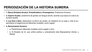 © UNED
PERIODIZACIÓN DE LA HISTORIA SUMERIA
• 1. Época Dinástica Arcaica, Protodinástica o Presargónica: Predominio Sumerio.
• 2. Imperio Acadio: predominio de gentes con lengua semita, durante cuya época la cultura es
sumerio-acadia.
• 3. Los Guti o Qutu: destronaron al último rey acadio, se instalaron en su lugar y, más al sur,
permitieron la hegemonía de diferentes ciudades, como Lagash.
• 4. Renacimiento Sumerio:
• a. Predominaron diferentes ciudades como Lagash y Uruk.
• b. III Dinastía de Ur, que unificó política y culturalmente toda Mesopotamia (Súmer y
Akkad).
HISTORIA ANTIGUA I: PRÓXIMO ORIENTE Y EGIPTO - SÚMER 24
 