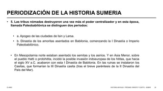 © UNED
PERIODIZACIÓN DE LA HISTORIA SUMERIA
• 5. Las tribus nómadas destruyeron una vez más el poder centralizador y en esta época,
llamada Paleobabilónica se distinguen dos periodos:
• a. Apogeo de las ciudades de Isin y Larsa.
• b. Dinastía de los amoritas asentados en Babilonia, comenzando la I Dinastía o Imperio
Paleobabilónico.
• En Mesopotamia norte estaban asentado los semitas y los asirios. Y en Asia Menor, sobre
el pueblo Hatti o protohitita, incidió la posible invasión indoeuropea de los hititas, que hacia
el siglo XV a.C. acabaron con esta I Dinastía de Babilonia. En las ruinas se instalaron los
Casitas, que formarían la III Dinastía casita (tras el breve paréntesis de la II Dinastía del
País del Mar).
HISTORIA ANTIGUA I: PRÓXIMO ORIENTE Y EGIPTO - SÚMER 25
 