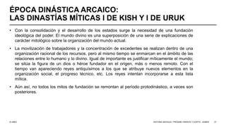 © UNED
ÉPOCA DINÁSTICA ARCAICO:
LAS DINASTÍAS MÍTICAS I DE KISH Y I DE URUK
• Con la consolidación y el desarrollo de los estados surge la necesidad de una fundación
ideológica del poder. El mundo divino es una superposición de una serie de explicaciones de
carácter mitológico sobre la organización del mundo actual.
• La movilización de trabajadores y la concentración de excedentes se realizan dentro de una
organización racional de los recursos, pero al mismo tiempo se enmarcan en el ámbito de las
relaciones entre lo humano y lo divino. Igual de importante es justificar míticamente el mundo;
se sitúa la figura de un dios o héroe fundador en el origen, más o menos remoto. Con el
tiempo van apareciendo reyes antiquísimos a los que se atribuye nuevos elementos en la
organización social, el progreso técnico, etc. Los reyes intentan incorporarse a esta lista
mítica.
• Aún así, no todos los mitos de fundación se remontan al período protodinástico, a veces son
posteriores.
HISTORIA ANTIGUA I: PRÓXIMO ORIENTE Y EGIPTO - SÚMER 27
 