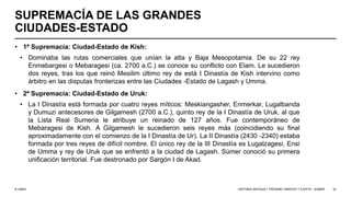© UNED
SUPREMACÍA DE LAS GRANDES
CIUDADES-ESTADO
• 1ª Supremacía: Ciudad-Estado de Kish:
• Dominaba las rutas comerciales que unían la alta y Baja Mesopotamia. De su 22 rey
Enmebargesi o Mebaragesi (ca. 2700 a.C.) se conoce su conflicto con Elam. Le sucedieron
dos reyes, tras los que reinó Mesilim último rey de está I Dinastía de Kish intervino como
árbitro en las disputas fronterizas entre las Ciudades -Estado de Lagash y Umma.
• 2ª Supremacía: Ciudad-Estado de Uruk:
• La I Dinastía está formada por cuatro reyes míticos: Meskiangasher, Enmerkar, Lugalbanda
y Dumuzi antecesores de Gilgamesh (2700 a.C.), quinto rey de la I Dinastía de Uruk, al que
la Lista Real Sumeria le atribuye un reinado de 127 años. Fue contemporáneo de
Mebaragesi de Kish. A Gilgamesh le sucedieron seis reyes más (coincidiendo su final
aproximadamente con el comienzo de la I Dinastía de Ur). La II Dinastía (2430 -2340) estaba
formada por tres reyes de difícil nombre. El único rey de la III Dinastía es Lugalzagesi, Ensi
de Umma y rey de Uruk que se enfrentó a la ciudad de Lagash. Súmer conoció su primera
unificación territorial. Fue destronado por Sargón I de Akad.
HISTORIA ANTIGUA I: PRÓXIMO ORIENTE Y EGIPTO - SÚMER 32
 