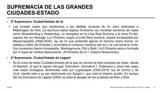 © UNED
SUPREMACÍA DE LAS GRANDES
CIUDADES-ESTADO
• 3ª Supremacía: Ciudad-Estado de Ur
• Las tumbas reales son posteriores a las tablillas arcaicas de Ur, pero anteriores a
Mebaragesi de Kish. La escritura sobre objetos funerarios los nombres sumerios de reyes
como Meskalamdug y Akalamdug, no recogidos en la Lista Real Sumeria y la reina Pu’abi,
esposa del rey Abarage. La I Dinastía, según la Lista Real sumeria, estaba encabezada por
Mesannepadda (2560-2525), rey de Ur que pretendió ejercer el dominio sobre Súmer. Ur
estaba a orillas del Eúfrates y dominaba el comercio marítimo del sur y la ruta hacia el norte.
Sus sucesores fueron Annepadda, Meskiagnunna, Elili y Balili. LA II Dinastía estuvo formada
por 4 reyes de nombre desconocido. (III Dinastía de Ur = Imperio Neosumerio).
• 4ª Supremacía: Ciudad Estado de Lagash
• Es la única de estas Ciudades-Estado de la que se conoce la lista completa de reyes, desde
Ur-Nanseh, al que le siguen Akurgal, Eannatum, Eannatum I, Entemena y otros tres reyes
más hasta Urukagina; destronado este por Lugalzagesi (2340-2316) rey de Umma y de
Uruk, siendo este a su vez destronado por Sargón I, que creó el imperio acadio. En tiempo
del rey Eannatum de Lagash (2455) se sitúa el apogeo de las ciudades de Mari y Ebla.
HISTORIA ANTIGUA I: PRÓXIMO ORIENTE Y EGIPTO - SÚMER 33
 