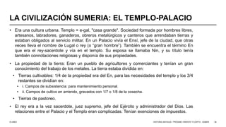 © UNED
LA CIVILIZACIÓN SUMERIA: EL TEMPLO-PALACIO
• Era una cultura urbana. Templo = e-gal, "casa grande". Sociedad formada por hombres libres,
artesanos, labradores, ganaderos, obreros metalúrgicos y canteros que arrendaban tierras y
estaban obligados al servicio militar. En un Palacio vivía el Ensí, jefe de la ciudad, que otras
veces lleva el nombre de Lugal o rey (o “gran hombre”). También se encuentra el término En
que era el rey-sacerdote y vía en el templo. Su esposa se llamaba Nin, y su título tenía
también connotaciones religiosas y disponía de sus propiedades.
• La propiedad de la tierra: Eran un pueblo de agricultores y comerciantes y tenían un gran
conocimiento del trabajo de los metales. La tierra estaba dividida en:
• Tierras cultivables: 1/4 de la propiedad era del En, para las necesidades del templo y los 3/4
restantes se dividían en:
• i. Campos de subsistencia: para mantenimiento personal.
• ii. Campos de cultivo en arriendo, gravados con 1/7 o 1/8 de la cosecha.
• Tierras de pastoreo.
• El rey era a la vez sacerdote, juez supremo, jefe del Ejército y administrador del Dios. Las
relaciones entre el Palacio y el Templo eran complicadas. Tenían exenciones de impuestos.
HISTORIA ANTIGUA I: PRÓXIMO ORIENTE Y EGIPTO - SÚMER 36
 