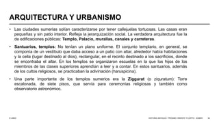 © UNED
ARQUITECTURA Y URBANISMO
• Las ciudades sumerias solían caracterizarse por tener callejuelas tortuosas. Las casas eran
pequeñas y sin patio interior. Refleja la jerarquización social. La verdadera arquitectura fue la
de edificaciones públicas: Templo, Palacio, murallas, canales y carreteras.
• Santuarios, templos: No tenían un plano uniforme. El conjunto templario, en general, se
componía de un vestíbulo que daba acceso a un patio con altar, alrededor había habitaciones
y la cella (lugar destinado al dios), rectangular, en el recinto destinado a los sacrificios, donde
se encontraba el altar. En los templos se organizaron escuelas en la que los hijos de los
miembros de las clases superiores aprendían a leer y a contar. En estos santuarios, además
de los cultos religiosos, se practicaban la adivinación (haruspicina).
• Una parte importante de los templos sumerios era la Ziggurat (o ziquratum): Torre
escalonada, de siete pisos, que servía para ceremonias religiosas y también como
observatorio astronómico.
HISTORIA ANTIGUA I: PRÓXIMO ORIENTE Y EGIPTO - SÚMER 38
 