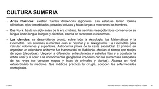 © UNED
CULTURA SUMERIA
• Artes Plásticas: existían fuertes diferencias regionales. Las estatuas tenían formas
cilíndricas, ojos desorbitados, pesadas pelucas y faldas largas a mechones los hombres.
• Escritura: hasta un siglo antes de la era cristiana, los semitas mesopotámicos conservaron su
lengua como lengua litúrgica y científica, escrita en caracteres cuneiformes.
• Las ciencias: se desarrollaron pronto, sobre todo la Astrología, las Matemáticas y la
Geometría. Los sistemas numerales eran el decimal y el sexagesimal. La Geometría para
calcular volúmenes y superficies. Astronomía propia de la casta sacerdotal. El primero en
organizar un calendario uniforme fue Hammurabi del Babilonia. Medían el tiempo con relojes
de agua (clepsidras). Llegaron a diferenciar entre planetas y estrellas fijas y a constatar la
órbita lunar y la solar. Los conocimientos geográficos crecieron con las numerosas campañas
de los reyes (se conocen mapas y listas de animales y plantas). Alcanza un nivel
extraordinario la medicina. Sus médicos practican la cirugía, conocen las enfermedades
contagiosas.
HISTORIA ANTIGUA I: PRÓXIMO ORIENTE Y EGIPTO - SÚMER 39
 