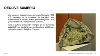 © UNED
DECLIVE SUMERIO
• Los sumerios desaparecerán como pueblo hacia 1900
a.C., después de la expulsión de los Guti, que
acabaron con el imperio acadio, por Uturhegal de Uruk
y del mal llamado “Renacimiento Sumerio”.
• Pero la cultura, civilización y religión de los sumerios
subsistirán, en cierta forma, con la cultura babilónica,
hasta el comienzo de la Era Cristiana.
HISTORIA ANTIGUA I: PRÓXIMO ORIENTE Y EGIPTO - SÚMER 46
 