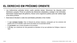 © UNED
EL DERECHO EM PRÓXIMO ORIENTE
• Las instituciones judiciales tenían cuatro grandes tareas: Solucionar las disputas entre
individuos y grupos, Poner en práctica las decisiones adoptadas y castigar a los criminales,
Administrar ciertas leyes del gobierno, Actuar como organismo público para dar validez legal
a los actos jurídicos.
• Esta tarea la llevaban a cabo las autoridades judiciales a tres niveles:
• 1. Los consejos locales: Eran el tribunal de primera instancia, compuesto por los ancianos del
pueblo junto con el alcalde, quién servía de enlace con la autoridad central,
• 2. Los jueces: que a veces actuaban en los templos
• 3. El rey: Las cuestiones de más gravedad se elevaban al rey que aplicaba los Códigos o leyes en
vigor.
HISTORIA ANTIGUA I: PRÓXIMO ORIENTE Y EGIPTO - SÚMER 47
 