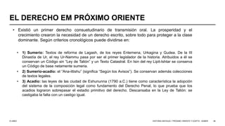 © UNED
EL DERECHO EM PRÓXIMO ORIENTE
• Existió un primer derecho consuetudinario de transmisión oral. La prosperidad y el
crecimiento crearon la necesidad de un derecho escrito, sobre todo para proteger a la clase
dominante. Según criterios cronológicos puede dividirse en:
• 1) Sumerio: Textos de reforma de Lagash, de los reyes Entemena, Urkagina y Gudea. De la III
Dinastía de Ur, el rey Ur-Nammu pasa por ser el primer legislador de la historia. Atribuidos a él se
conservan un Código sin “Ley de Talión” y un Texto Catastral. En Isin del rey Lipit-Ishtar se conserva
un Código de base netamente sumeria.
• 2) Sumerio-acadio: el “Ana-ittishu” (significa “Según los Avisos”). Se conservan además colecciones
de textos legales.
• 3) Acadio: las leyes de las ciudad de Eshununna (1790 a.C.) tiene como característica la adopción
del sistema de la composición legal como fundamento del Derecho Penal, lo que prueba que los
acadios lograron sobrepasar el estadio primitivo del derecho. Descansaba en la Ley de Talión: se
castigaba la falta con un castigo igual.
HISTORIA ANTIGUA I: PRÓXIMO ORIENTE Y EGIPTO - SÚMER 48
 