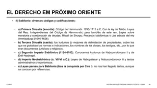 © UNED
EL DERECHO EM PRÓXIMO ORIENTE
• 4) Babilonio: diversos códigos y codificaciones:
• a) Primera Dinastía (amorita): Código de Hammurabi. 1790-1712 a.C. Con la ley de Talión; Leyes
del Rey: Independientes del Código de Hammurabi, pero también de este rey; Leyes sobre
moratoria y condonación de deudas; Ritual de Shurpu; Procesos babilónicos y Los edictos del rey
Ammisaduqa (1646-1626).
• b) Tercera Dinastía (casita): los kudurrus (o mojones de delimitación de propiedades, sobre los
que se grababan las normas e indicaciones, los nombres de los dioses, los testigos, etc., por lo que
eran documentos jurídicos y religiosos.
• c) Segundo Imperio Babilónico (1124-1103): Conocemos kudurrus de Nabucondonosor I y de
Enlil-Nadinapli.
• d) Imperio Neobabilónico (s. VII-VI a.C.): Leyes de Nabopalasar y Nabucondonosor II y textos
administrativos y económicos.
• e) Leyes persas para Babilonia (tras la conquista por Ciro I): no nos han llegado textos, aunque
se conocen por referencias.
HISTORIA ANTIGUA I: PRÓXIMO ORIENTE Y EGIPTO - SÚMER 49
 