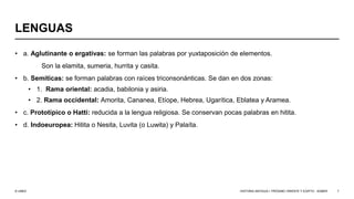 © UNED
LENGUAS
• a. Aglutinante o ergativas: se forman las palabras por yuxtaposición de elementos.
Son la elamita, sumeria, hurrita y casita.
• b. Semíticas: se forman palabras con raíces triconsonánticas. Se dan en dos zonas:
• 1. Rama oriental: acadia, babilonia y asiria.
• 2. Rama occidental: Amorita, Cananea, Etíope, Hebrea, Ugarítica, Eblatea y Aramea.
• c. Prototípico o Hatti: reducida a la lengua religiosa. Se conservan pocas palabras en hitita.
• d. Indoeuropea: Hitita o Nesita, Luvita (o Luwita) y Palaíta.
HISTORIA ANTIGUA I: PRÓXIMO ORIENTE Y EGIPTO - SÚMER 7
 