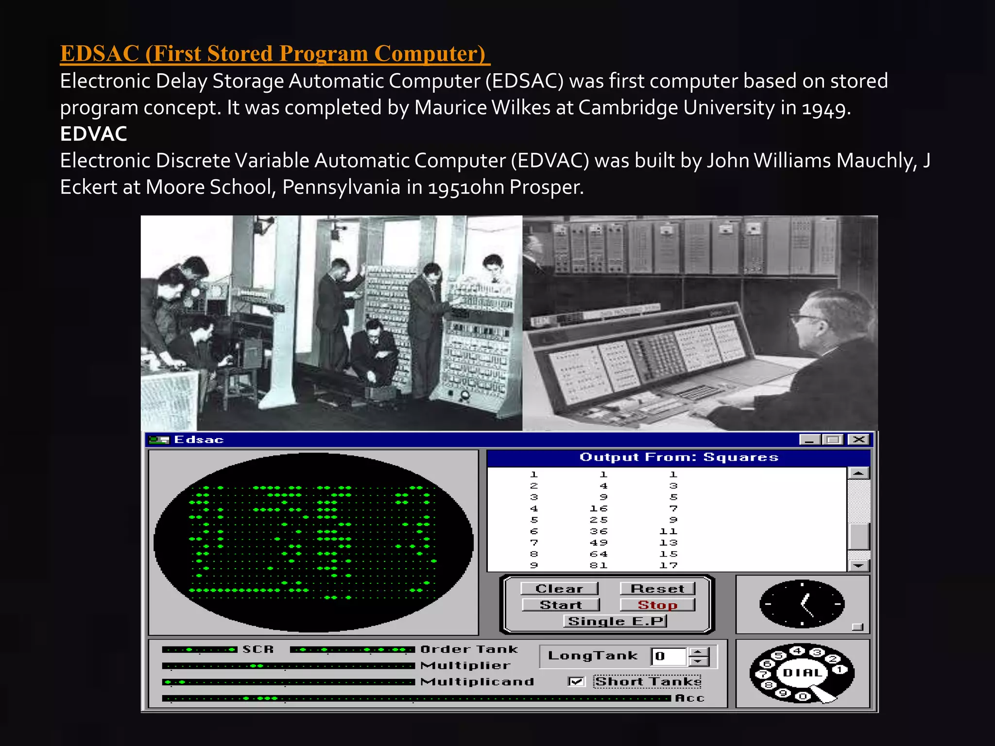 EDSAC (First Stored Program Computer) 
Electronic Delay Storage Automatic Computer (EDSAC) was first computer based on stored 
program concept. It was completed by Maurice Wilkes at Cambridge University in 1949. 
EDVAC 
Electronic Discrete Variable Automatic Computer (EDVAC) was built by John Williams Mauchly, J 
Eckert at Moore School, Pennsylvania in 1951ohn Prosper. 
 